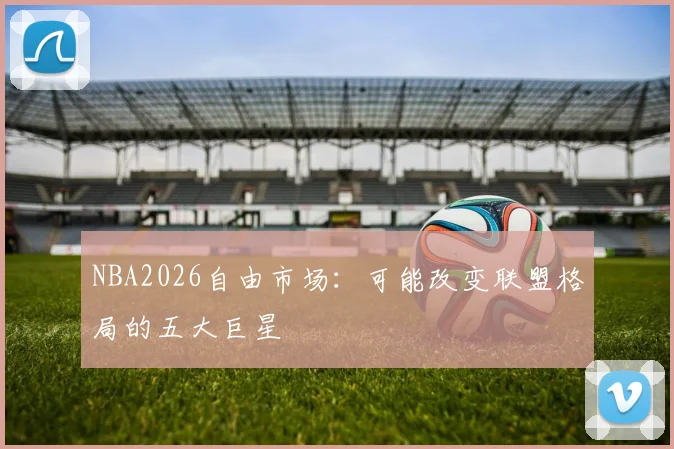 NBA2026自由市场：可能改变联盟格局的五大巨星