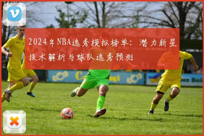 2024年NBA选秀模拟榜单：潜力新星技术解析与球队选秀预测