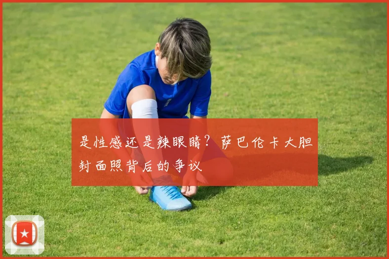 是性感还是辣眼睛？萨巴伦卡大胆封面照背后的争议