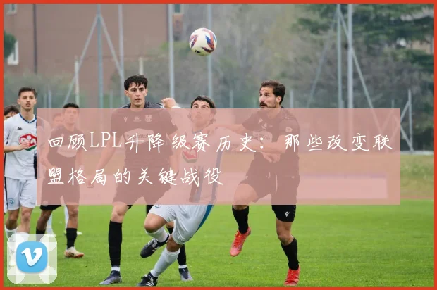 回顾LPL升降级赛历史：那些改变联盟格局的关键战役