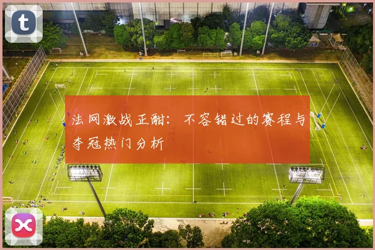 法网激战正酣：不容错过的赛程与夺冠热门分析
