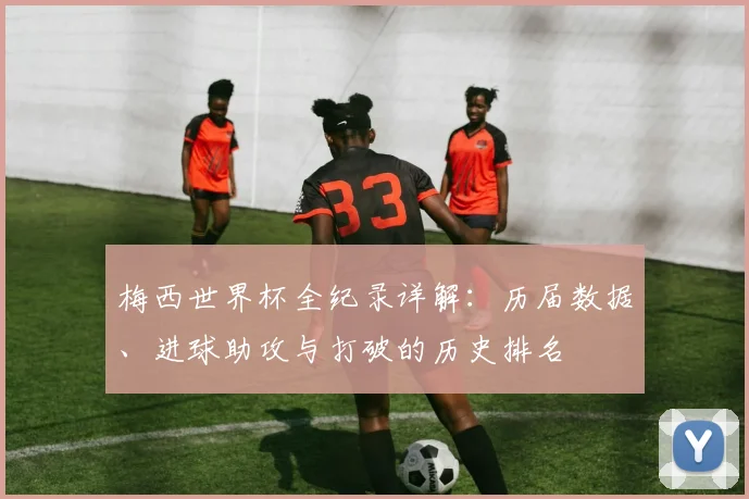 梅西世界杯全纪录详解：历届数据、进球助攻与打破的历史排名