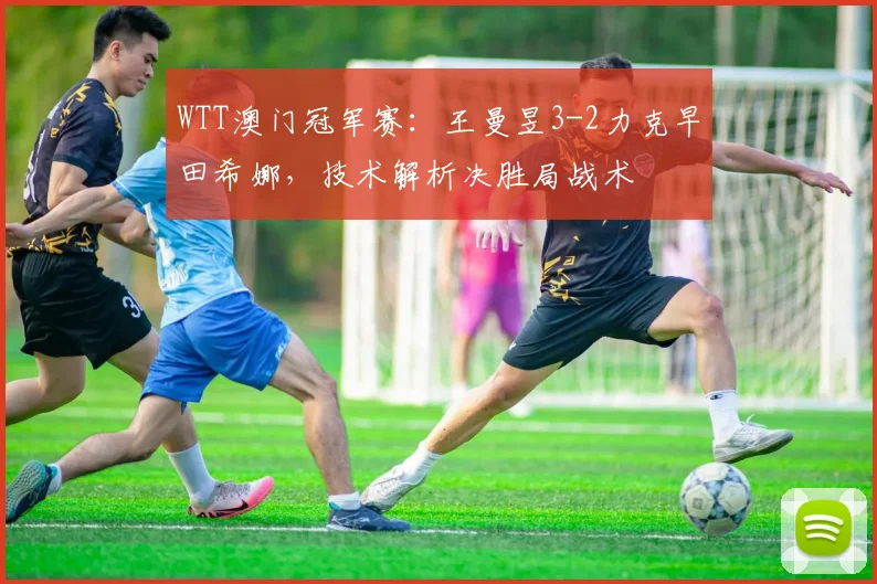 WTT澳门冠军赛：王曼昱3-2力克早田希娜，技术解析决胜局战术