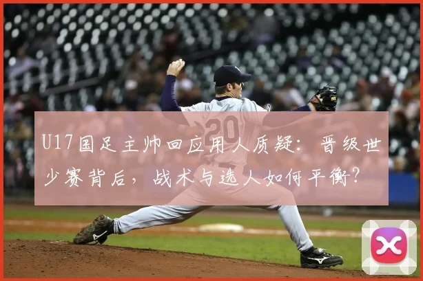 U17国足主帅回应用人质疑：晋级世少赛背后，战术与选人如何平衡？深度解析
