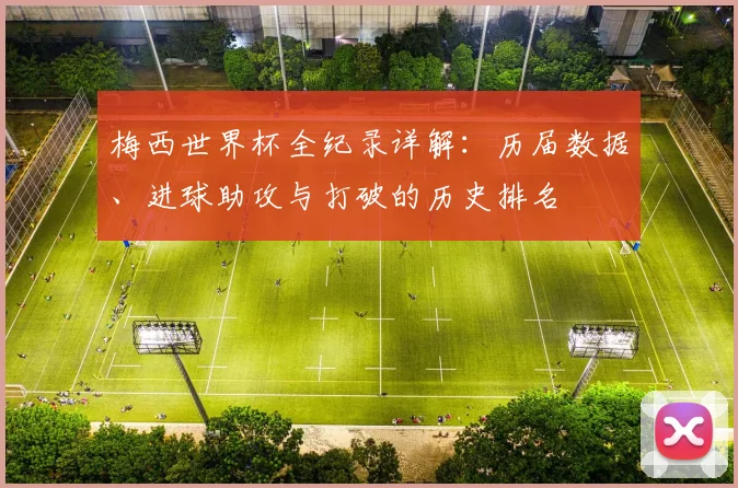 梅西世界杯全纪录详解：历届数据、进球助攻与打破的历史排名