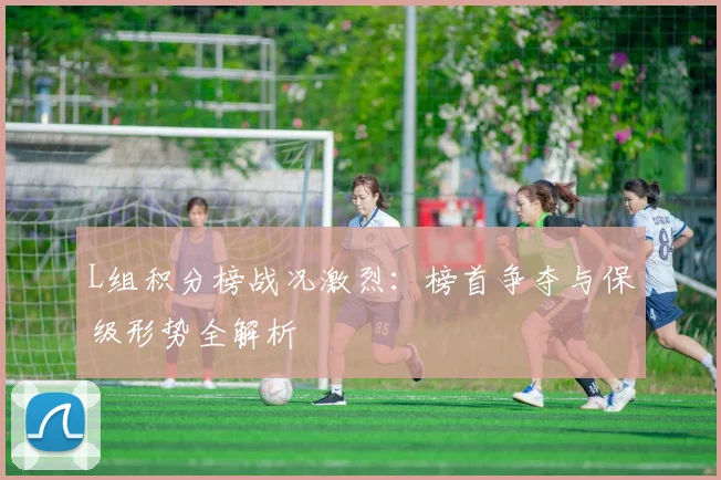 L组积分榜战况激烈：榜首争夺与保级形势全解析