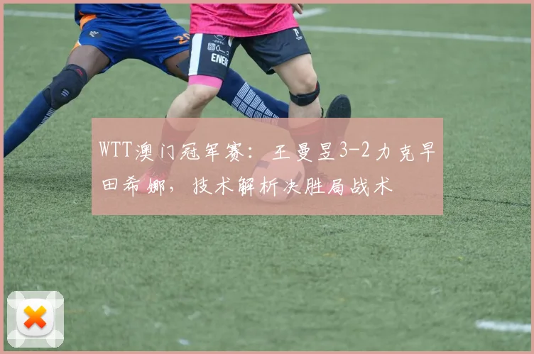 WTT澳门冠军赛：王曼昱3-2力克早田希娜，技术解析决胜局战术