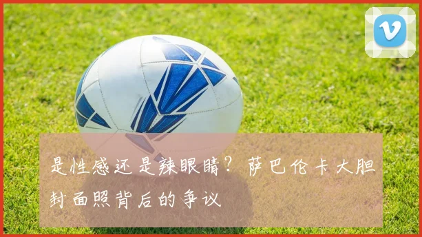 是性感还是辣眼睛？萨巴伦卡大胆封面照背后的争议
