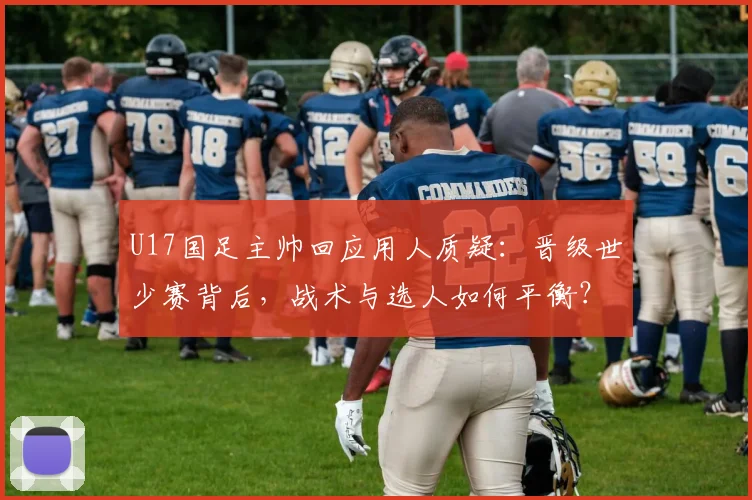 U17国足主帅回应用人质疑：晋级世少赛背后，战术与选人如何平衡？深度解析