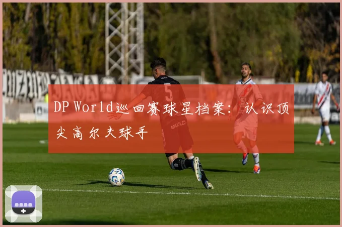DP World巡回赛球星档案：认识顶尖高尔夫球手
