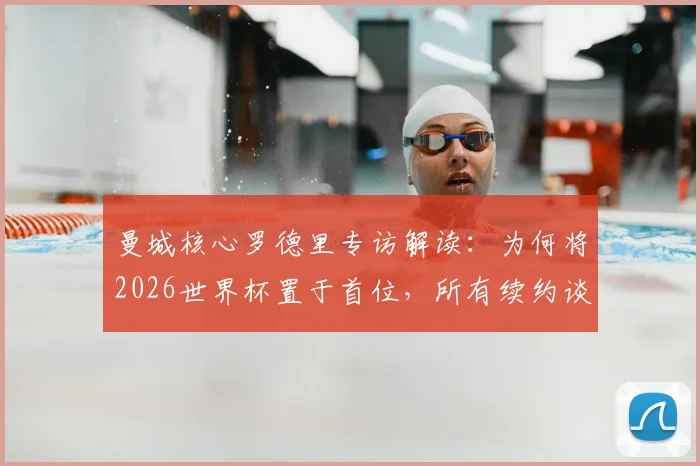 曼城核心罗德里专访解读：为何将2026世界杯置于首位，所有续约谈判为此让路？